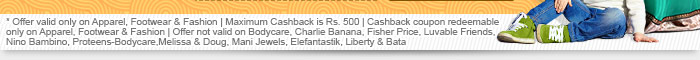 * Offer valid only on Apparel, Footwear & Fashion | Maximum Cashback is Rs. 500 | Cashback coupon redeemable only on Apparel, Footwear & Fashion | Offer not valid on Bodycare, Charlie Banana, Fisher Price, Luvable Friends, Nino Bambino, Proteens-Bodycare,Melissa & Doug, Mani Jewels, Elefantastik, Liberty & Bata
