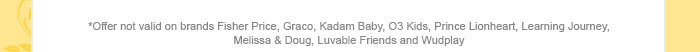 *Offer not valid on brands Fisher Price, Graco, Kadam Baby, O3 Kids, Prince Lionheart, Learning Journey, Melissa & Doug, Luvable Friends and Wudplay