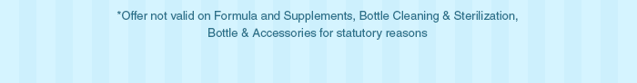 *Offer not valid on Formula and Supplements, Bottle Cleaning & Sterilization, Bottle & Accessories for statutory reasons